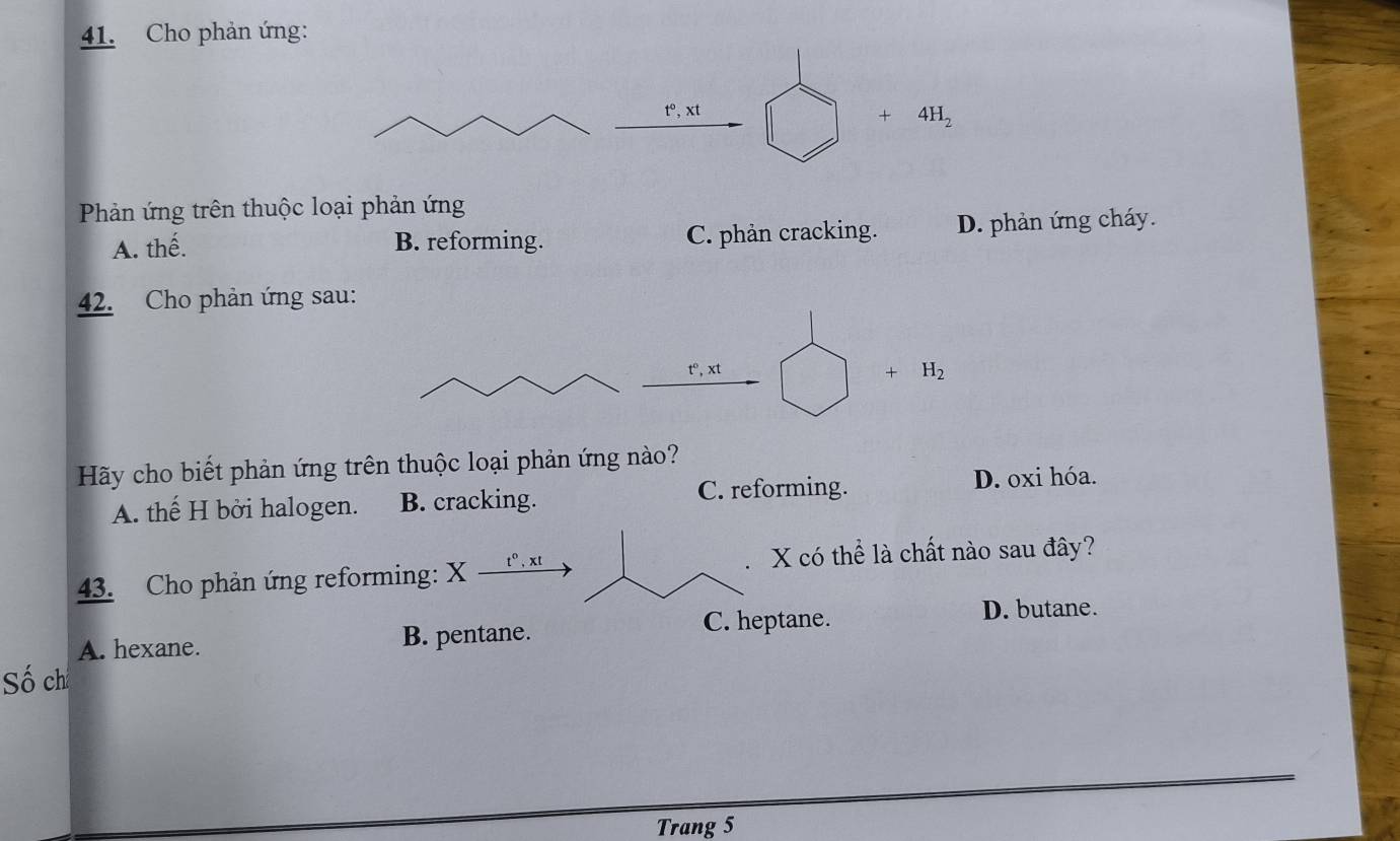 Cho phản ứng:
t°. xt
+ 4H_2
Phản ứng trên thuộc loại phản ứng
A. thế. B. reforming. C. phản cracking. D. phản ứng cháy.
42. Cho phản ứng sau:
t°, xt
+ H_2
Hãy cho biết phản ứng trên thuộc loại phản ứng nào?
A. thế H bởi halogen. B. cracking. C. reforming. D. oxi hóa.
43. Cho phản ứng reforming: X t°, xt
X có thể là chất nào sau đây?
C. heptane. D. butane.
A. hexane. B. pentane.
Số ch
Trang 5