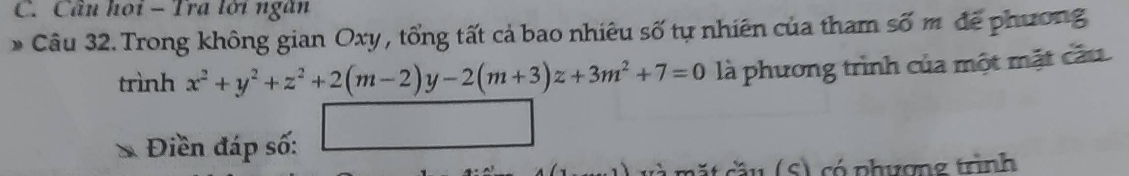 Cầu hoi - Tra lới ngăn 
Câu 32. Trong không gian Oxy , tổng tất cả bao nhiêu số tự nhiên của tham số m để phương 
trình x^2+y^2+z^2+2(m-2)y-2(m+3)z+3m^2+7=0 là phương trình của một mặt cầu 
_  
Điền đáp số: 
t cầ u (S) có phượng trình