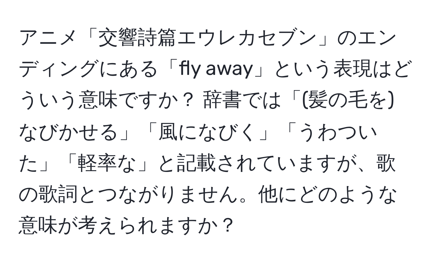 アニメ「交響詩篇エウレカセブン」のエンディングにある「fly away」という表現はどういう意味ですか？ 辞書では「(髪の毛を)なびかせる」「風になびく」「うわついた」「軽率な」と記載されていますが、歌の歌詞とつながりません。他にどのような意味が考えられますか？