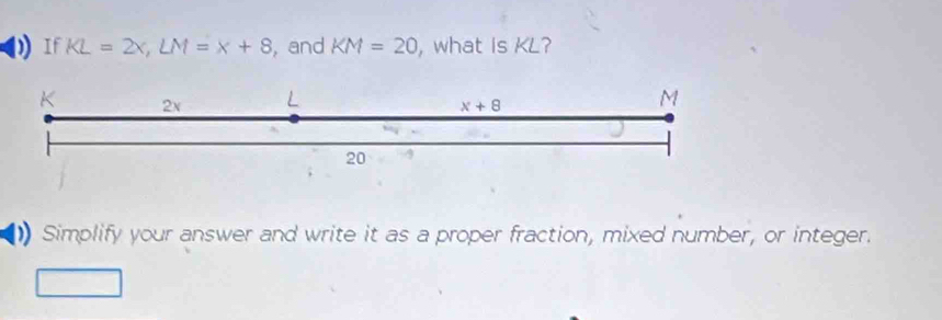 If KL=2x,LM=x+8 , and KM=20 , what is KL?
) Simplify your answer and write it as a proper fraction, mixed number, or integer.