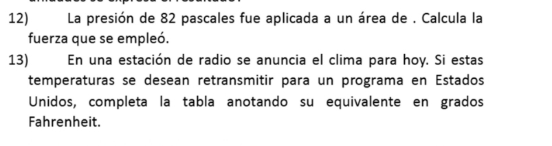 La presión de 82 pascales fue aplicada a un área de . Calcula la 
fuerza que se empleó. 
13) En una estación de radio se anuncia el clima para hoy. Si estas 
temperaturas se desean retransmitir para un programa en Estados 
Unidos, completa la tabla anotando su equivalente en grados 
Fahrenheit.