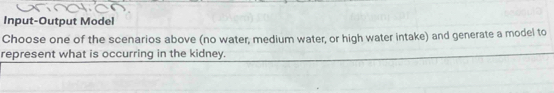 Input-Output Model 
Choose one of the scenarios above (no water, medium water, or high water intake) and generate a model to 
represent what is occurring in the kidney.