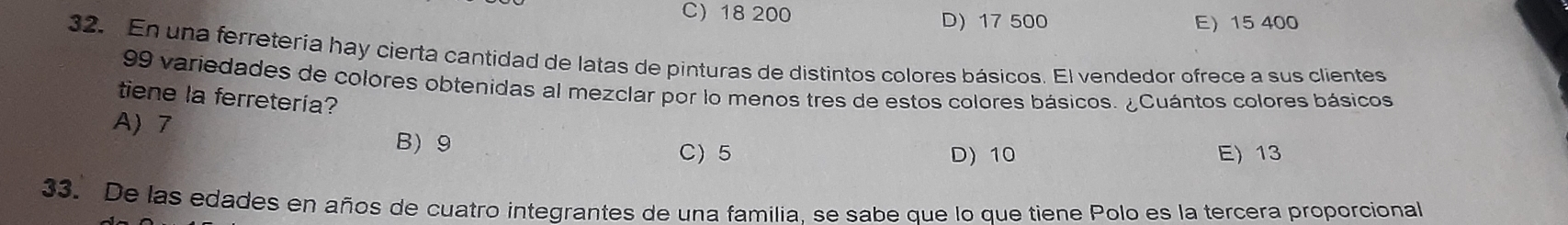 C) 18 200 D) 17 500 E 15 400
32. En una ferreteria hay cierta cantidad de latas de pinturas de distintos colores básicos. El vendedor ofrece a sus clientes
99 variedades de colores obtenidas al mezclar por lo menos tres de estos colores básicos. ¿Cuántos colores básicos
tiene la ferretería?
A) 7 B) 9
C) 5 D) 10 E) 13
33. De las edades en años de cuatro integrantes de una familia, se sabe que lo que tiene Polo es la tercera proporcional