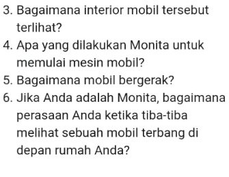 Bagaimana interior mobil tersebut 
terlihat? 
4. Apa yang dilakukan Monita untuk 
memulai mesin mobil? 
5. Bagaimana mobil bergerak? 
6. Jika Anda adalah Monita, bagaimana 
perasaan Anda ketika tiba-tiba 
melihat sebuah mobil terbang di 
depan rumah Anda?