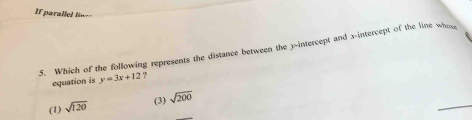 If parallel line-
5. Which of the following represents the distance between the y-intercept and x-intercept of the line whose
equation is y=3x+12 ?
(1) sqrt(120)
_
(3) sqrt(200)