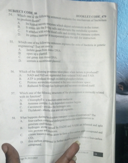 SUBJECT CODE 06
54. Which one of the following sentences explains the mechanism of bacterium BOOKLET CODE_479
to produce disease?
A. Its hyphae secrets eazymes which digest sulistances in the tissue
B. It enters into the living cells and disrupts the metabolic systems.
C. It attaches with white blood cells and destroy the immune systern.
D. Its genetic material is incorporated into the cell for instruction.
55. Which one of the following semences explains the role of bacteria in genetic
engineering? They are used to
A. isolate genes from donor DNA
B. open up a plasmid
C. cut genes from donor DNA.
D. contain a recombinant plasmid.
56. Which of the following processes takes place when lactate is produced?
A. NAD and FAD are regenerated from reduced NAD and FAD.
B. ATP is produced through oxidative phosphorylation.
C. Protons accumulation created in the inter-membrane space.
D. Reduced NAD supplies hydrogen and becomes oxidized itself.
57. Which one of the following structures of the photosystern is correctly related
with its function?
A. Chlorophyll a - a reaction center molecule
B. Antenna complex -light dependent reaction begins
C. Carotenoid - povides the hydrogen ions
D. Thylakoid - absebs blue and red pigments
58. What happens duringthe electron transport system of respiration? The
A. four-carbon compound undergoes molecular tansformation to
generate oxaloaate
B. hydrogen atoms carried by FADH and NADH ae released and splir
into protons and electrons
C. citrate losses a carton atom to form a five-camon am compound and
CO₂
D_ five carbooxytmed to form a four-ca
compoun
Jogy % 2015/2023