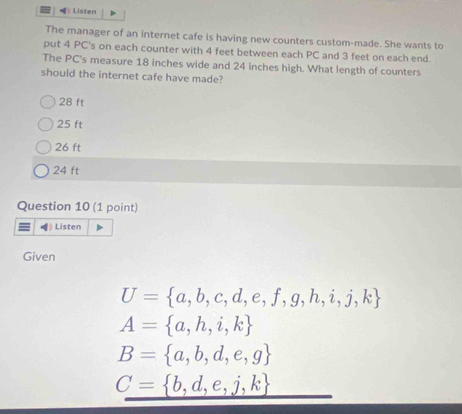 Listen
The manager of an internet cafe is having new counters custom-made. She wants to
put 4 PC's on each counter with 4 feet between each PC and 3 feet on each end.
The PC's measure 18 inches wide and 24 inches high. What length of counters
should the internet cafe have made?
28 ft
25 ft
26 ft
24 ft
Question 10 (1 point)
Listen
Given
U= a,b,c,d,e,f,g,h,i,j,k
A= a,h,i,k
B= a,b,d,e,g
C= b,d,e,j,k