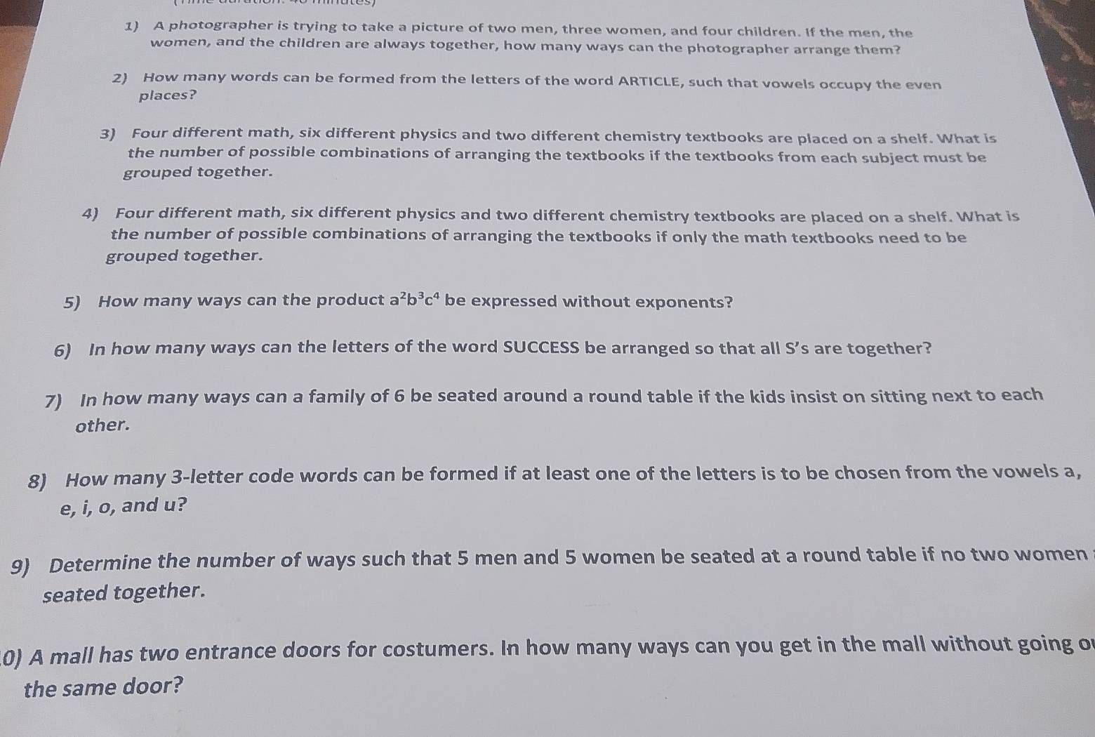 A photographer is trying to take a picture of two men, three women, and four children. If the men, the 
women, and the children are always together, how many ways can the photographer arrange them? 
2) How many words can be formed from the letters of the word ARTICLE, such that vowels occupy the even 
places? 
3) Four different math, six different physics and two different chemistry textbooks are placed on a shelf. What is 
the number of possible combinations of arranging the textbooks if the textbooks from each subject must be 
grouped together. 
4) Four different math, six different physics and two different chemistry textbooks are placed on a shelf. What is 
the number of possible combinations of arranging the textbooks if only the math textbooks need to be 
grouped together. 
5) How many ways can the product a^2b^3c^4 be expressed without exponents? 
6) In how many ways can the letters of the word SUCCESS be arranged so that all S's are together? 
7) In how many ways can a family of 6 be seated around a round table if the kids insist on sitting next to each 
other. 
8) How many 3 -letter code words can be formed if at least one of the letters is to be chosen from the vowels a, 
e, i, o, and u? 
9) Determine the number of ways such that 5 men and 5 women be seated at a round table if no two women 
seated together. 
10) A mall has two entrance doors for costumers. In how many ways can you get in the mall without going of 
the same door?