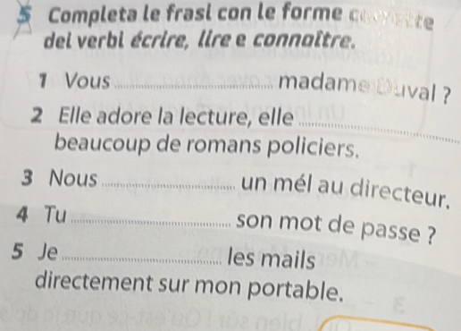 Completa le frasi con le forme corette 
del verbi écrire, lire e connaître. 
1 Vous_ 
madame Duval ? 
2 Elle adore la lecture, elle_ 
beaucoup de romans policiers. 
3 Nous_ 
un mél au directeur. 
4 Tu_ 
son mot de passe ? 
5 Je_ les mails 
directement sur mon portable.