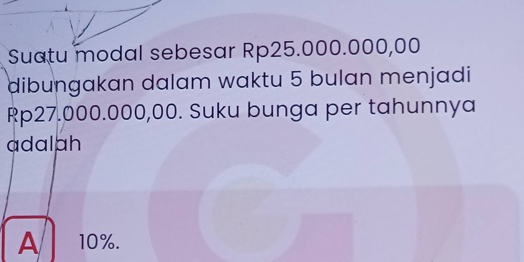 Suatu modal sebesar Rp25.000.000,00
dibungakan dalam waktu 5 bulan menjadi
Rp27.000.000,00. Suku bunga per tahunnya
adalph
A
10%.