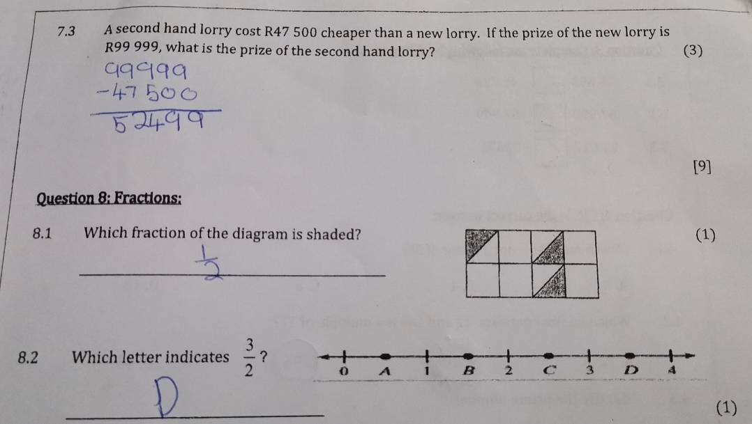 7.3 A second hand lorry cost R47 500 cheaper than a new lorry. If the prize of the new lorry is
R99 999, what is the prize of the second hand lorry? (3) 
[9] 
Question 8: Fractions: 
8.1 Which fraction of the diagram is shaded? (1) 
_ 
8.2 Which letter indicates  3/2  ？ 
_ 
(1)