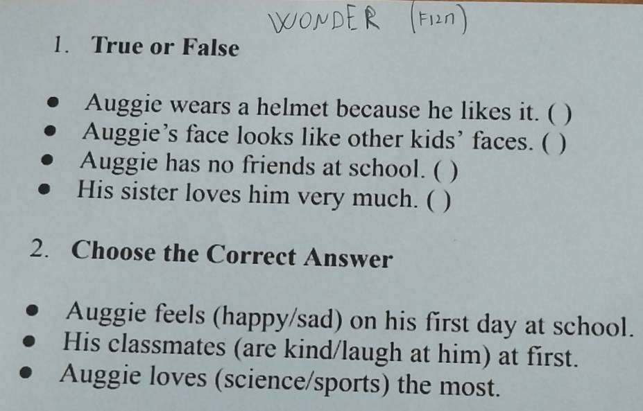 True or False
Auggie wears a helmet because he likes it. ( )
Auggie’s face looks like other kids’ faces. ( )
Auggie has no friends at school. ( )
His sister loves him very much. ( )
2. Choose the Correct Answer
Auggie feels (happy/sad) on his first day at school.
His classmates (are kind/laugh at him) at first.
Auggie loves (science/sports) the most.