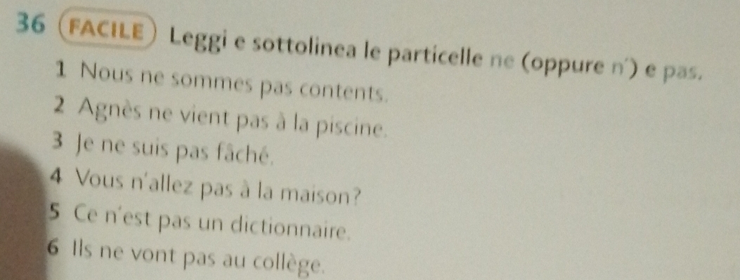 36 (facile Leggi e sottolinea le particelle ne (oppure n') e pas. 
1 Nous ne sommes pas contents. 
2 Agnès ne vient pas à la piscine. 
3 Je ne suis pas fâché. 
4 Vous n'allez pas à la maison? 
5 Ce n'est pas un dictionnaire. 
6 Ils ne vont pas au collège.