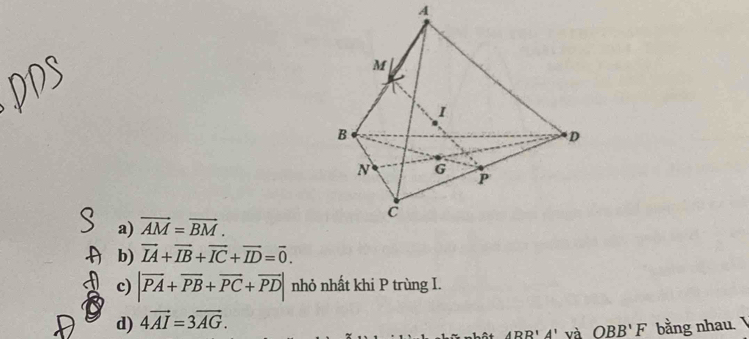 a) vector AM=vector BM. 
b) vector IA+vector IB+vector IC+vector ID=vector 0. 
c) |vector PA+vector PB+vector PC+vector PD| nhỏ nhất khi P trùng I.
d) 4vector AI=3vector AG.
A'R'A' và OBB'F bằng nhau.