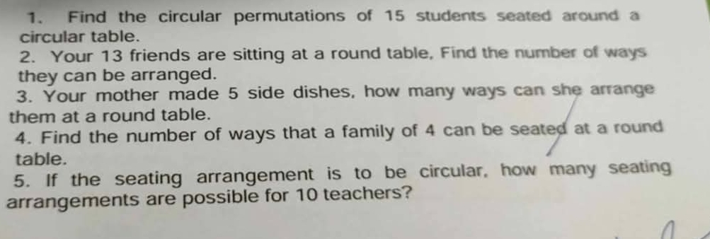 Find the circular permutations of 15 students seated around a 
circular table. 
2. Your 13 friends are sitting at a round table, Find the number of ways 
they can be arranged. 
3. Your mother made 5 side dishes, how many ways can she arrange 
them at a round table. 
4. Find the number of ways that a family of 4 can be seated at a round 
table. 
5. If the seating arrangement is to be circular, how many seating 
arrangements are possible for 10 teachers?