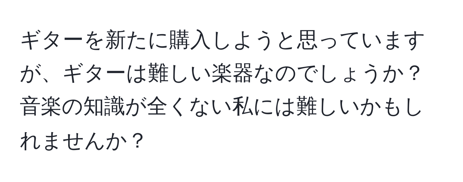 ギターを新たに購入しようと思っていますが、ギターは難しい楽器なのでしょうか？音楽の知識が全くない私には難しいかもしれませんか？