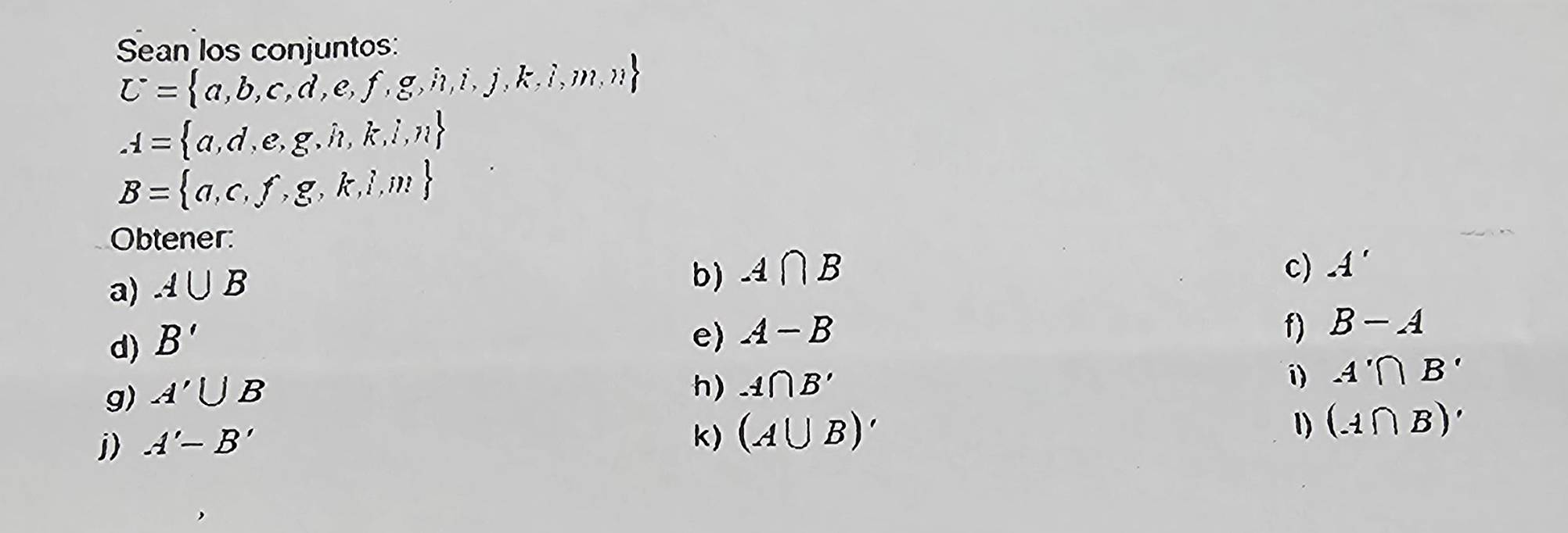 Sean los conjuntos:
U= a,b,c,d,e,f,g,i,j,k,i,m,n
A= a,d,e,g,h,k,l,n
B= a,c,f,g,k,i,m
Obtener: 
a) A∪ B
b) A∩ B c) A'
d) B'
e) A-B f) B-A
g) A'∪ B
h) -1∩ B'
i) A'∩ B'
j) A'-B'
k) (A∪ B)'
1) (A∩ B)'