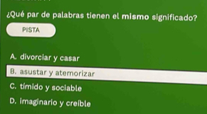 ¿Qué par de palabras tienen el mismo significado?
PISTA
A. divorciar y casar
B. asustar y atemorizar
C. tímido y sociable
D. imaginario y creíble