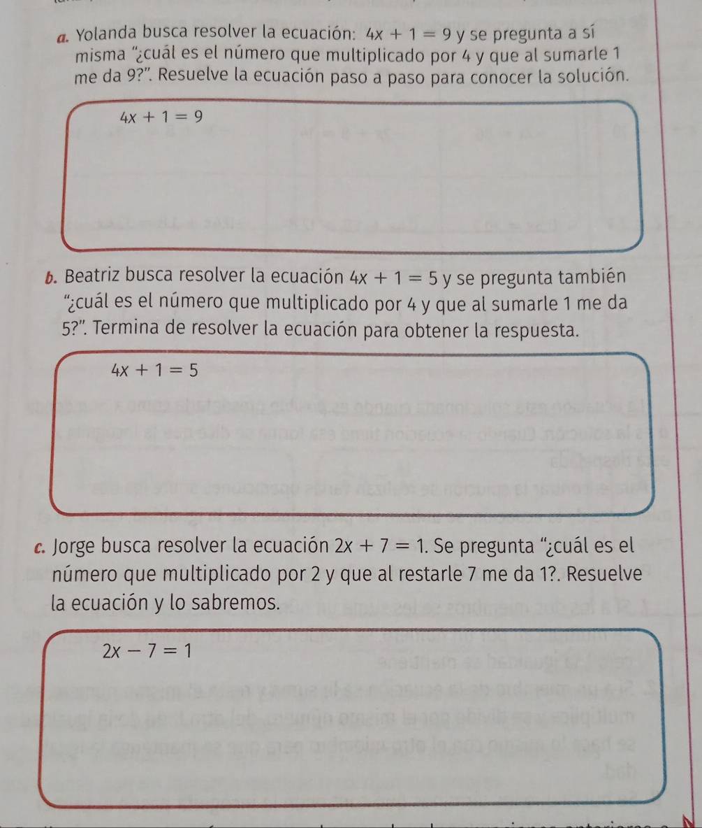 Yolanda busca resolver la ecuación: 4x+1=9 y se pregunta a sí 
misma '¿cuál es el número que multiplicado por 4 y que al sumarle 1
me da 9?'. Resuelve la ecuación paso a paso para conocer la solución.
4x+1=9
6. Beatriz busca resolver la ecuación 4x+1=5y se pregunta también 
'¿cuál es el número que multiplicado por 4 y que al sumarle 1 me da
5?''. Termina de resolver la ecuación para obtener la respuesta.
4x+1=5
Jorge busca resolver la ecuación 2x+7=1. Se pregunta '¿cuál es el 
número que multiplicado por 2 y que al restarle 7 me da 1?. Resuelve 
la ecuación y lo sabremos.
2x-7=1