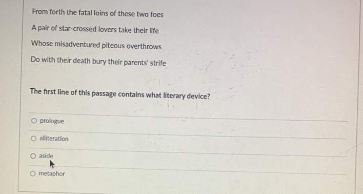 From forth the fatal loins of these two foes
A pair of star-crossed lovers take their life
Whose misadventured piteous overthrows
Do with their death bury their parents' strife
The first line of this passage contains what literary device?
prologue
alliteration
aside
metaphor