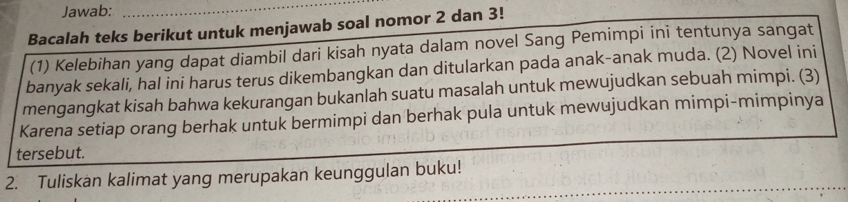 Jawab:_ 
Bacalah teks berikut untuk menjawab soal nomor 2 dan 3! 
(1) Kelebihan yang dapat diambil dari kisah nyata dalam novel Sang Pemimpi ini tentunya sangat 
banyak sekali, hal ini harus terus dikembangkan dan ditularkan pada anak-anak muda. (2) Novel ini 
mengangkat kisah bahwa kekurangan bukanlah suatu masalah untuk mewujudkan sebuah mimpi. (3) 
Karena setiap orang berhak untuk bermimpi dan berhak pula untuk mewujudkan mimpi-mimpinya 
tersebut. 
_ 
2. Tuliskan kalimat yang merupakan keunggulan buku!