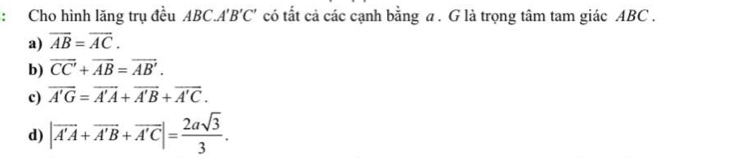 Cho hình lăng trụ đều ABC.A'B'C' có tất cả các cạnh bằng a. G là trọng tâm tam giác ABC.
a) overline AB=overline AC.
b) overline CC+overline AB=overline AB'.
c) overline A'G=overline A'A+overline A'B+overline A'C.
d) |vector A'A+vector A'B+vector A'C|= 2asqrt(3)/3 .