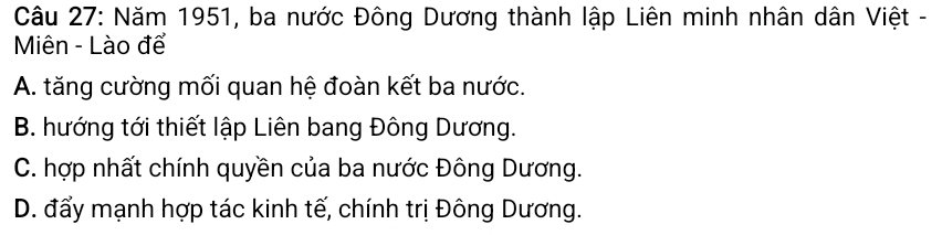 Năm 1951, ba nước Đông Dương thành lập Liên minh nhân dân Việt -
Miên - Lào để
A. tăng cường mối quan hệ đoàn kết ba nước.
B. hướng tới thiết lập Liên bang Đông Dương.
C. hợp nhất chính quyền của ba nước Đông Dương.
D. đẩy mạnh hợp tác kinh tế, chính trị Đông Dương.