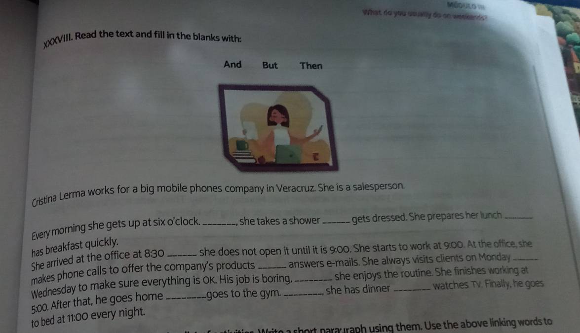 What do you usually do on weekends ? 
χXXVIII. Read the text and fill in the blanks with: 
Cristina Lerma works for a big mobile phones company in Veracruz. She is a salesperson. 
Every morning she gets up at six o'clock. _, she takes a shower _gets dressed. She prepares her lunch_ 
has breakfast quickly. 
She arrived at the office at 8:30 _she does not open it until it is 9:00 . She starts to work at 9:00. At the office, she 
makes phone calls to offer the company's products _answers e-mails. She always visits clients on Monday_ 
Wednesday to make sure everything is OK. His job is boring, _she enjoys the routine. She finishes working at 
5:00. After that, he goes home _goes to the gym. _she has dinner _watches TV. Finally, he goes 
to bed at 11:00 every night. 
Writo a short parauraph using them. Use the above linking words to