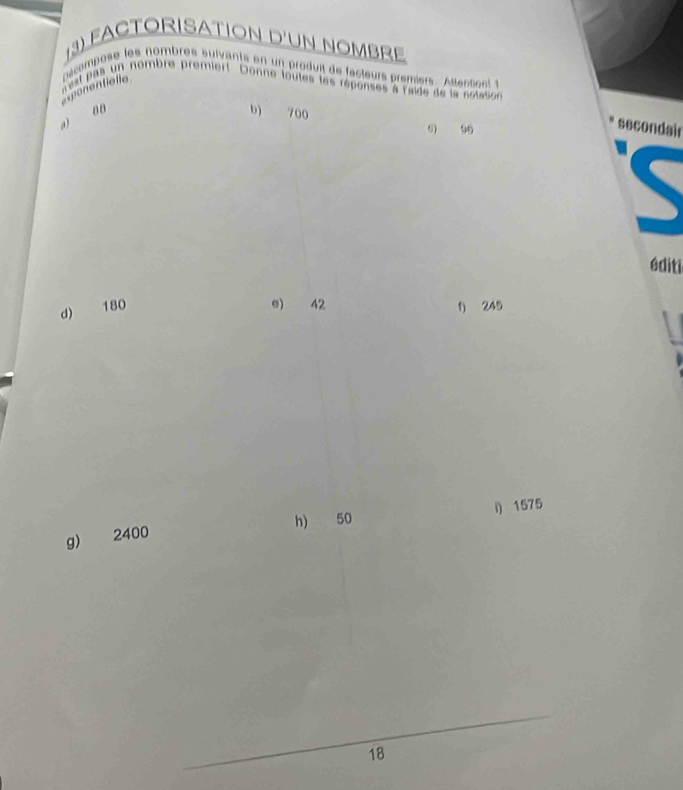 FACTORISATION D'UN NOMBRE 
pacompose les nombres suivants en un produit de facteurs premiers. Attensont 1 
ponentielle est pas un nombre premiert Donne toutes les répenses à l'aide de la notason 
a) 00
b) 700
5 96
secondair 
éditi 
e) 42
d) 180 1) 245
h) 50 i) 1575
g) 2400
18