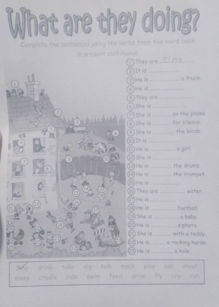 What are they doing?
Complete the sentences using the verbs from the word bank
in present continuous.
1) They are_
2)It is_
1 3) He is _a truck.
4) Heis_
5 They are_
6) She is_
2
7) She is _on the phone.
a _for silence.
8) She is
5
6 9) She is _the birds.
4 ⑩ It is_
1 He is _a girl.
9
10 ⑫ She is_
7
1 He is _the drums.
8
14He is _the trumpet.
⑮ He is_
14
13
⑯ They are _water.
15
1 He is_
12
18
11 18 He is _football.
a
19 She is _a baby.
18 20 He is _a photo.
21 She is _with a teddy.
2
20 22 He is _a rocking horse.
19
2
23 He is _a hole.
sing drink take dig talk mock play ask shout
sleep cradle ride swim feed drive fly cry run