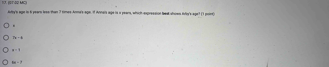 (07.02 MC)
Arby's age is 6 years less than 7 times Anna's age. If Anna's age is x years, which expression best shows Arby's age? ² (1 point)
×
7x-6
x-1
6x-7