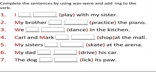 Complete the sentences by using was-were and add -ing to the
verb.
1. | □ overline  (□)° (play) with my sister.
2. My brother _  (practice) the piano.
3. We _  (dance) in the kitchen.
4. Carl and Mark (shop)at the mall.
5. My sisters (skate) at the arena.
6. My dad □ □  (drive) his car.
7. The dog □  (lick) its paw.