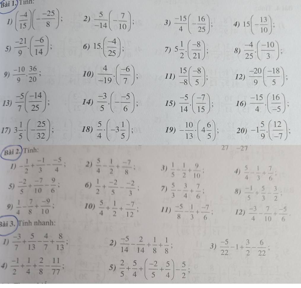 Tỉnh
1) ( (-4)/15 )(- (-25)/8 ); 2)  5/-14 (- 7/10 ); 3)  (-15)/4 (- 16/25 ); 4) 15(- 13/10 );
5)  (-21)/9 .( (-6)/14 ); 6) 15.( (-4)/25 ); 5 1/2 · ( (-8)/21 ); 8)  (-4)/25 .( (-10)/3 );
7)
9)  (-10)/9 ·  36/20 ; 10)  4/-19 .( (-6)/7 ); 11)  15/-8 ( (-8)/5 ); 12)  (-20)/9 ( (-18)/5 );
13)  (-5)/7 ( (-14)/25 ); 14)  (-3)/5 .(- (-5)/6 ); 15)  (-5)/14 .( (-7)/15 ); 16)  (-15)/4 .( 16/-5 );
17) 3 1/5 · (- 25/32 ); 18)  5/4 · (-3 1/5 ); 19) - 10/13 · (4 6/5 ); 20) -1 5/9 · ( 12/-7 );
Bài 2, Tính:
27 -27
1) - 1/2 + (-1)/3 - (-5)/4 ; 2)  5/4 - 1/2 + (-7)/8 ; 3)  1/5 - 1/2 + 9/10 ; 4)  5/4 - 1/3 + 7/6 ;
5)  (-2)/5 + (-7)/10 - 9/6 ; 6)  1/2 + (-2)/5 - (-2)/3 ; 7)  5/3 - 3/4 + 7/6 ; 8)  (-1)/5 + 5/3 - 3/2 ;
9)  1/4 - 7/8 + (-9)/10 ; 10)  5/4 + 1/2 + (-7)/12 ; 11)  (-5)/8 - 1/3 + (-7)/6 ; 12)  (-3)/4 - 7/10 + (-5)/6 .
3ài 3. Tính nhanh:
1)  (-3)/7 + 5/13 - 4/7 + 8/13 ;  (-5)/14 - 2/14 + 1/8 + 1/8 ;
2)
3)  (-5)/22 -1+ 3/2 - 6/22 ;
4)  (-1)/2 + 1/4 + 2/8 - 11/77 ; 5)  2/5 + 5/4 +( (-2)/5 + 5/4 )- 5/2 ;