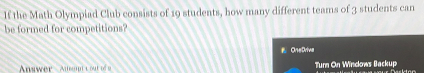 If the Math Olympiad Club consists of 19 students, how many different teams of 3 students can 
be formed for competitions? 
OneDrive 
Answer Attempt 1 out of Turn On Windows Backup