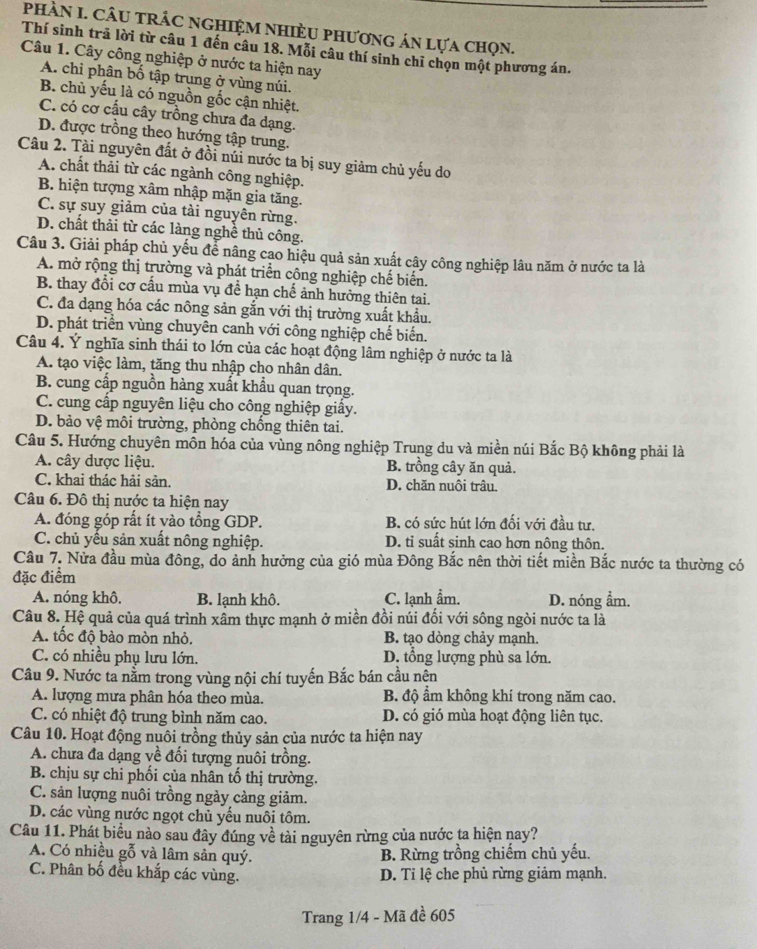 PhHầN I. CÂU tRÂC nGHIệM NHIÈU phươnG án lựa chọn.
Thí sinh trả lời từ câu 1 đến câu 18. Mỗi câu thí sinh chỉ chọn một phương án.
Câu 1. Cây công nghiệp ở nước ta hiện nay
A. chỉ phân bố tập trung ở vùng núi.
B. chủ yếu là có nguồn gốc cận nhiệt.
C. có cơ cấu cây trồng chưa đa dạng.
D. được trồng theo hướng tập trung.
Câu 2. Tài nguyên đất ở đồi núi nước ta bị suy giảm chủ yếu do
A. chất thải từ các ngành công nghiệp.
B. hiện tượng xâm nhập mặn gia tăng.
C. sự suy giảm của tài nguyên rừng.
D. chất thải từ các làng nghề thủ công.
Câu 3. Giải pháp chủ yếu để nâng cạo hiệu quả sản xuất cây công nghiệp lâu năm ở nước ta là
A. mở rộng thị trường và phát triển công nghiệp chế biến.
B. thay đổi cơ cấu mùa vụ để hạn chế ảnh hưởng thiên tai.
C. đa dạng hóa các nông sản gắn với thị trường xuất khẩu.
D. phát triển vùng chuyên canh với công nghiệp chế biến.
Câu 4. Ý nghĩa sinh thái to lớn của các hoạt động lâm nghiệp ở nước ta là
A. tạo việc làm, tăng thu nhập cho nhân dân.
B. cung cấp nguồn hàng xuất khẩu quan trọng.
C. cung cấp nguyên liệu cho công nghiệp giấy.
D. bảo vệ môi trường, phòng chống thiên tai.
Câu 5. Hướng chuyên mồn hóa của vùng nông nghiệp Trung du và miền núi Bắc Bộ không phải là
A. cây dược liệu. B. trồng cây ăn quả.
C. khai thác hải sản. D. chăn nuôi trâu.
Câu 6. Đô thị nước ta hiện nay
A. đóng góp rất ít yào tổng GDP. B. có sức hút lớn đối với đầu tư.
C. chủ yếu sản xuất nông nghiệp. D. tỉ suất sinh cao hơn nông thôn.
Câu 7. Nửa đầu mùa đông, do ảnh hưởng của gió mùa Đông Bắc nên thời tiết miền Bắc nước ta thường có
đặc điểm
A. nóng khô. B. lạnh khô. C. lạnh ẩm. D. nóng ẩm.
Câu 8. Hệ quả của quá trình xâm thực mạnh ở miền đồi núi đổi với sông ngòi nước ta là
A. tốc độ bào mòn nhỏ. B. tạo dòng chảy mạnh.
C. có nhiều phụ lưu lớn. D. tổng lượng phù sa lớn.
Câu 9. Nước ta nằm trong vùng nội chí tuyến Bắc bán cầu nện
A. lượng mưa phân hóa theo mùa. B. độ ẩm không khí trong năm cao.
C. có nhiệt độ trung bình năm cao. D. có gió mùa hoạt động liên tục.
Câu 10. Hoạt động nuôi trồng thủy sản của nước ta hiện nay
A. chưa đa dạng về đổi tượng nuôi trồng.
B. chịu sự chi phối của nhân tố thị trường.
C. sản lượng nuôi trồng ngày càng giảm.
D. các vùng nước ngọt chủ yếu nuôi tôm.
Câu 11. Phát biểu nào sau đây đúng về tài nguyên rừng của nước ta hiện nay?
A. Có nhiều gỗ và lâm sản quý. B. Rừng trồng chiếm chủ yếu.
C. Phân bố đều khắp các vùng. D. Tỉ lệ che phủ rừng giảm mạnh.
Trang 1/4 - Mã đề 605