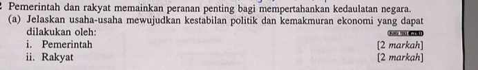 Pemerintah dan rakyat memainkan peranan penting bagi mempertahankan kedaulatan negara. 
(a) Jelaskan usaha-usaha mewujudkan kestabilan politik dan kemakmuran ekonomi yang dapat 
dilakukan oleh: BUXU? X
i. Pemerintah [2 markah] 
ii. Rakyat [2 markah]