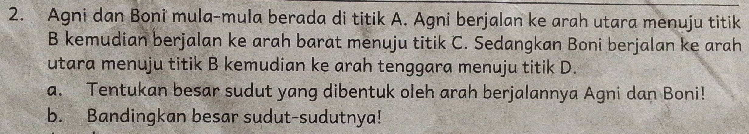 Agni dan Boni mula-mula berada di titik A. Agni berjalan ke arah utara menuju titik 
B kemudian berjalan ke arah barat menuju titik C. Sedangkan Boni berjalan ke arah 
utara menuju titik B kemudian ke arah tenggara menuju titik D. 
a. Tentukan besar sudut yang dibentuk oleh arah berjalannya Agni dan Boni! 
b. Bandingkan besar sudut-sudutnya!