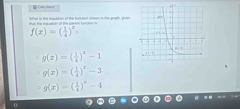 Caliculato
What is the equation of the function shown in the graph, given
that the equation of the parent function is
f(x)=( 1/4 )^x 2
g(x)=( 1/4 )^x-1
g(x)=( 1/4 )^x-3
g(x)=( 1/4 )^x-4