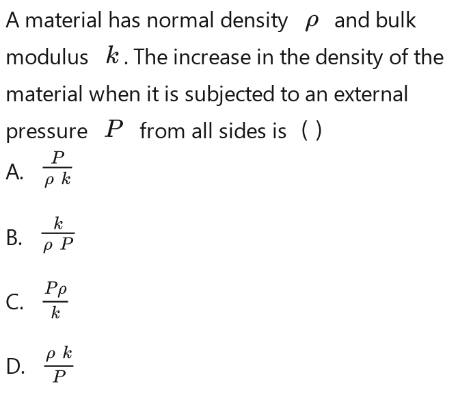 A material has normal density ρ and bulk 
modulus k. The increase in the density of the 
material when it is subjected to an external 
pressure P from all sides is ( ) 
A.  p/p^k  p/p^k 
B.  1/UP - 1/UP - 1/UP - 1/UP 
C. frac P_0Rfrac R_0R
D.  pR/p 