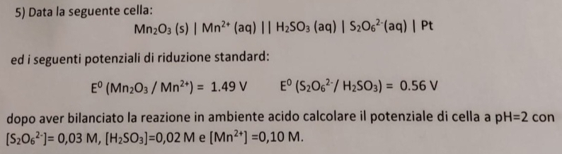 Data la seguente cella:
Mn_2O_3(s)|Mn^(2+)(aq)||H_2SO_3(aq)|S_2O_6^((2-)(aq)|Pt
ed i seguenti potenziali di riduzione standard:
E^0)(Mn_2O_3/Mn^(2+))=1.49V E^0(S_2O_6^((2-)/H_2)SO_3)=0.56V
dopo aver bilanciato la reazione in ambiente acido calcolare il potenziale di cella a pH=2 con
[S_2O_6^((2-)]=0,03M, [H_2)SO_3]=0,02M e [Mn^(2+)]=0,10M.