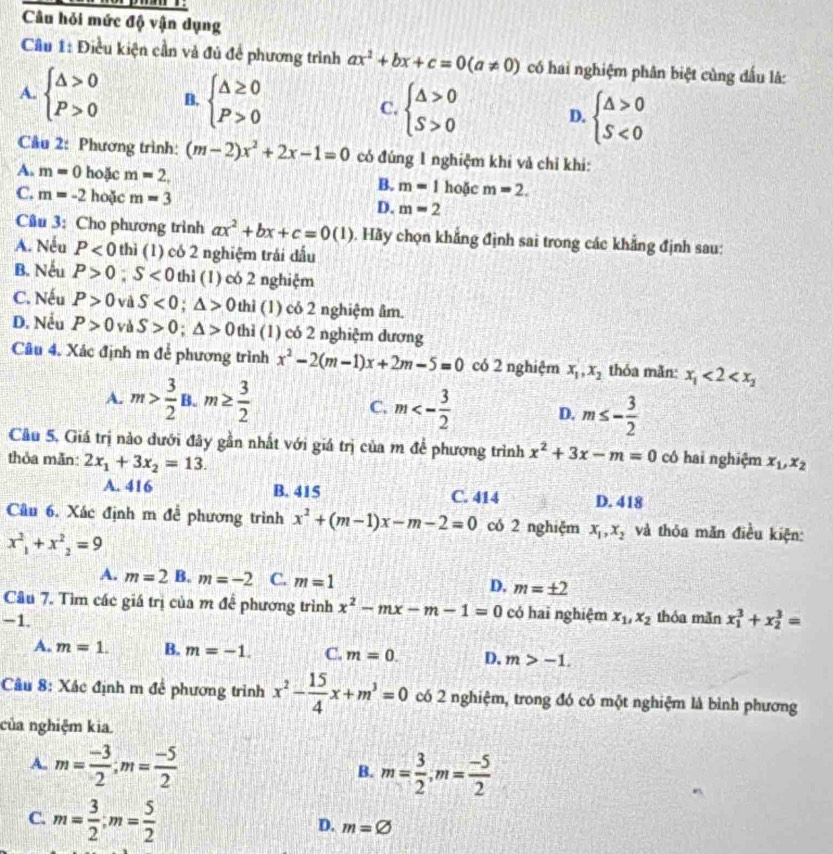 Câu hỏi mức độ vận dụng
Câu 1: Điều kiện cần và đủ đề phương trình ax^2+bx+c=0(a!= 0) có hai nghiệm phân biệt cùng đấu là:
A. beginarrayl △ >0 P>0endarray. B. beginarrayl △ ≥ 0 P>0endarray. C. beginarrayl △ >0 S>0endarray. D. beginarrayl △ >0 S<0endarray.
Cầu 2: Phương trình: (m-2)x^2+2x-1=0 có đúng 1 nghiệm khi và chỉ khi:
A. m=0 hoặc m=2, m=1 hoặc m=2.
B.
C. m=-2 hoặc m=3
D. m=2
Câu 3: Cho phương trình ax^2+bx+c=0(1) 0. Hãy chọn khẳng định sai trong các khẳng định sau:
A. Nếu P<0</tex> thì (1) có 2 nghiệm trái dấu
B. Nếu P>0 S<0</tex> thì (1) có 2 nghiệm
C. Nếu P>0 và S<0;△ >0 thì (1) có 2 nghiệm âm.
D. Nều P>0 yà S>0;△ >0 thì (1) có 2 nghiệm dương
Câu 4. Xác định m để phương trình x^2-2(m-1)x+2m-5=0 có 2 nghiệm x_1,x_2 thỏa mẫn: x_1<2<x_2
A. m> 3/2 B.m≥  3/2 
C. m<- 3/2  D. m≤ - 3/2 
Cầu 5, Giá trị nào dưới đây gần nhất với giá trị của m để phương trình x^2+3x-m=0 có hai nghiệm x_1,x_2
thỏa mẫn: 2x_1+3x_2=13.
A. 416 B. 415 C. 414 D. 418
Câu 6. Xác định m đễ phương trình x^2+(m-1)x-m-2=0 có 2 nghiệm x_1,x_2 và thỏa măn điều kiện:
x^2_1+x^2_2=9
A. m=2 B. m=-2 C. m=1 D. m=± 2
Câu 7. Tìm các giá trị của m để phương trình x^2-mx-m-1=0 có hai nghiệm
-1. x_1,x_2 thóa mǎn x_1^(3+x_2^3=
A. m=1. B. m=-1. C. m=0. D. m>-1.
Câu 8: Xác định m để phương trình x^2)- 15/4 x+m^3=0 có 2 nghiệm, trong đó có một nghiệm là bình phương
của nghiệm kia.
A. m= (-3)/2 ;m= (-5)/2 
B. m= 3/2 ,m= (-5)/2 
C. m= 3/2 ;m= 5/2 
D. m=varnothing