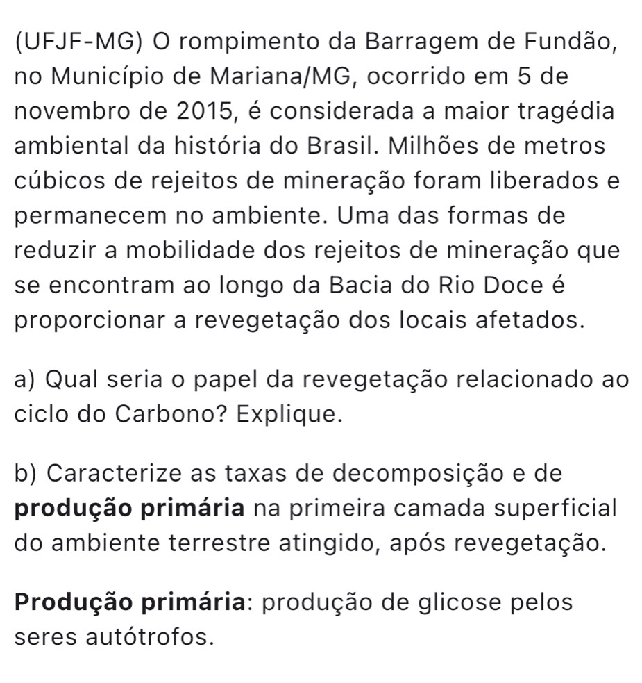 (UFJF-MG) O rompimento da Barragem de Fundão, 
no Município de Mariana/MG, ocorrido em 5 de 
novembro de 2015, é considerada a maior tragédia 
ambiental da história do Brasil. Milhões de metros 
cúbicos de rejeitos de mineração foram liberados e 
permanecem no ambiente. Uma das formas de 
reduzir a mobilidade dos rejeitos de mineração que 
se encontram ao longo da Bacia do Rio Doce é 
proporcionar a revegetação dos locais afetados. 
a) Qual seria o papel da revegetação relacionado ao 
ciclo do Carbono? Explique. 
b) Caracterize as taxas de decomposição e de 
produção primária na primeira camada superficial 
do ambiente terrestre atingido, após revegetação. 
Produção primária: produção de glicose pelos 
seres autótrofos.