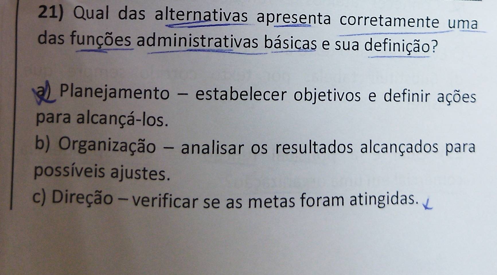 Qual das alternativas apresenta corretamente uma
das funções administrativas básicas e sua definição?
a) Planejamento - estabelecer objetivos e definir ações
para alcançá-los.
b) Organização - analisar os resultados alcançados para
possíveis ajustes.
c) Direção - verificar se as metas foram atingidas.