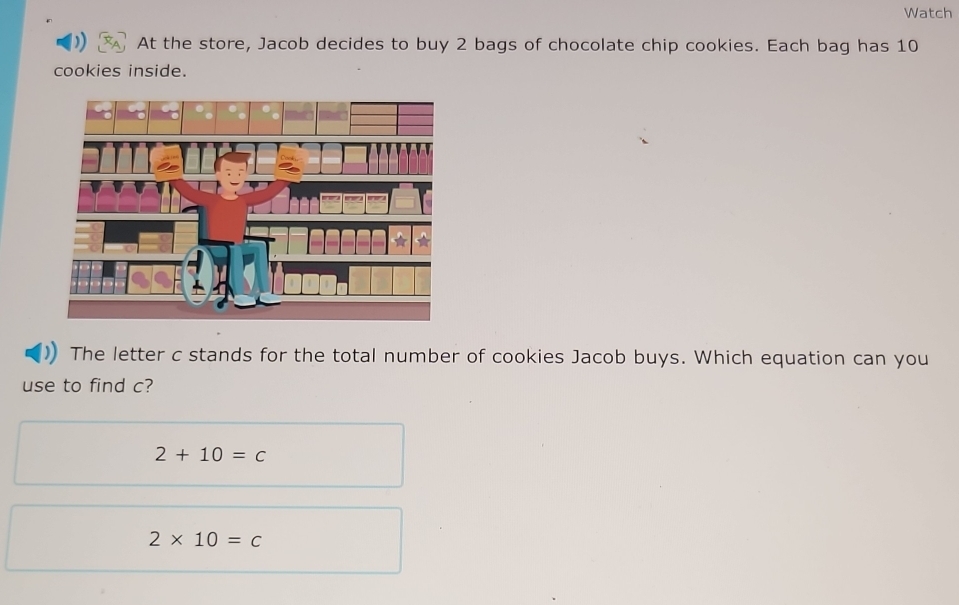 Watch
At the store, Jacob decides to buy 2 bags of chocolate chip cookies. Each bag has 10
cookies inside.
The letter c stands for the total number of cookies Jacob buys. Which equation can you
use to find c?
2+10=c
2* 10=c