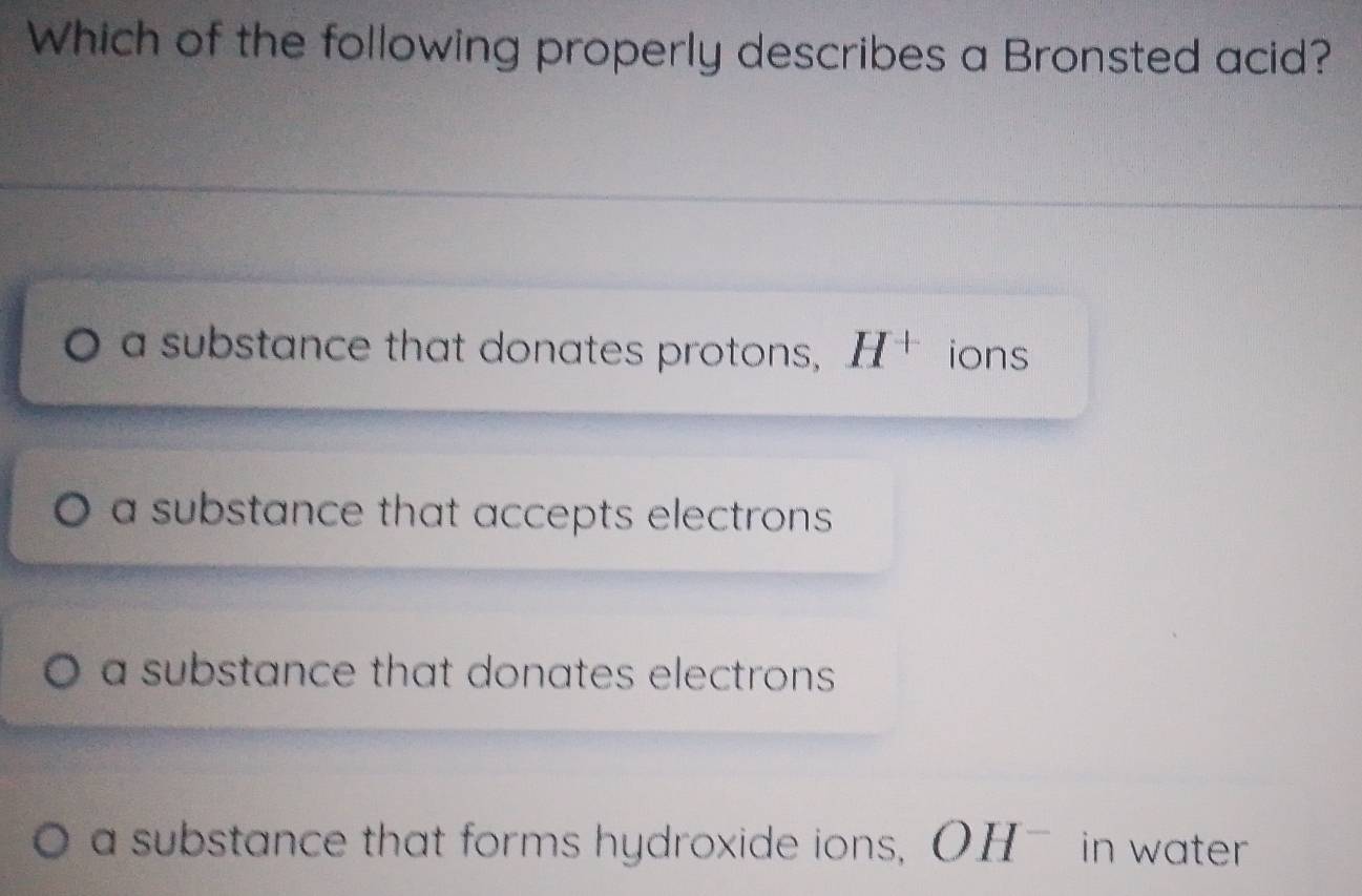 Which of the following properly describes a Bronsted acid?
a substance that donates protons, H^+ ions
a substance that accepts electrons .
a substance that donates electrons .
a substance that forms hydroxide ions, OH^- in water