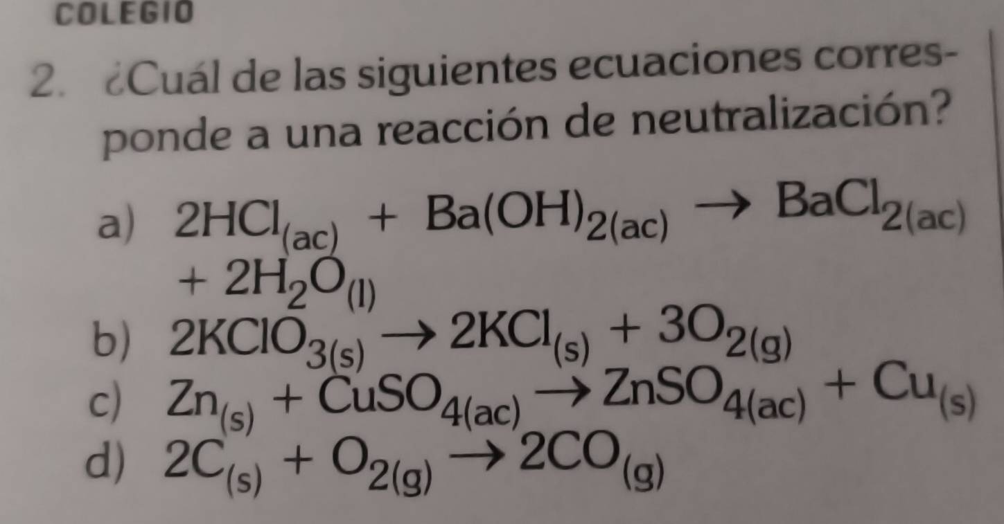 COLEGIO
2. Cuál de las siguientes ecuaciones corres-
ponde a una reacción de neutralización?
a) 2HCl_(ac)+Ba(OH)_2(ac)to BaCl_2(ac)
+2H_2O_(l)
b) 2KClO_3(s)to 2KCl_(s)+3O_2(g)
c) Zn_(s)+CuSO_4(ac)to ZnSO_4(ac)+Cu_(s)
d) 2C_(s)+O_2(g)to 2CO_(g)