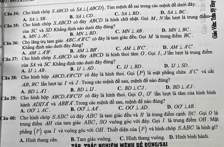 Cho hình chóp S.ABCD có SA⊥ (ABCD). Tìm mệnh đề sai trong các mệnh đề dưới đây.
A. SA⊥ SB. B. SA⊥ CD. C. SA⊥ BD. D. SA⊥ BC.
Cà Câu 35: Cho hình chóp S.ABCD có đáy ABCD là hình chữ nhật. Gọi M, Nlần lượt là trung điểm
của SC và SD.Khẳng định nào dưới đây đúng?
A. MN⊥ AC. B. MN⊥ BD. C. MN⊥ AB. D. MN⊥ BC.
Câu 36: Cho lăng trụ tam giác AB C. A'B'C' có đáy là tam giác đều. Gọi M là trung điểm BC . 3
Khẳng định nào dưới đây đúng?
A. AM⊥ A'B'. B. AM⊥ BB'. C. AM⊥ B'C'. D. AM⊥ A'C'.
Câu 37: Cho hình chóp S.ABCD có đáy ABCD là hình thoi tâm O. Gọi I, Jlần lượt là trung điểm
của SA và SC .Khẳng định nào dưới đây đúng?
A. IJ⊥ AB. B. IJ⊥ AD. C. IJ⊥ BD. D. IJ⊥ SD.
Câu 38: Cho hình hộp ABCD. A'B'C'D' có đáy là hình thoi. Gọi (P) là mặt phẳng chứa A'C' và cắt
AB, BC lần lượt tại / và J . Trong các mệnh đề sau, mệnh đề nào đúng?
A. BD⊥ A'I. B. BD⊥ IJ. C. BD⊥ C'J. D. BD⊥ A'J.
Câu 39: Cho hình hộp ABCD. A'B'C'D' có đáy là hình thoi. Gọi O, O' lần lượt là tâm của hình bình
hành ADD'A' và ABB'A' Trong các mệnh đề sau, mệnh đề nào đúng?
A. OO'⊥ AC. B. OO'⊥ AA'. C. OO'⊥ AD. D. OO'⊥ AB.
Câu 40: Cho hình chóp S.ABC có đáy ABC là tam giác đều và H là trung điểm cạnh BC . Gọi O là
trung điểm AH của tam giác ABC , SO vuông góc với đáy. Gọi I là trung điểm OH . Mặt
phẳng (P) qua I và vuông góc với OH . Thiết diện của (P) và hình chóp S.ABC là hình gì?
A. Hình thang cân. B. Tam giác vuông. C. Hình thang vuông. D. Hình bình hành.
Tập trắc nghiêm mênh đế đúng/Sai