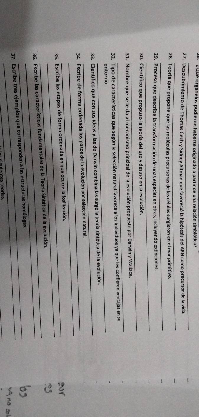 ¿Que organelos pudieron haberse originado a partir de una relación simbiótica? 
_ 
27. Descubrimiento de Thomas Cech y Sidney Altman que favoreció la hipótesis del ARN como precursor de la vida. 
_ 
_ 
28. Teoría que propone que las moléculas precursoras de las células surgieron en el mar primitivo. 
_ 
29. Proceso que describe la transformación de unas especies en otras, incluyendo extinciones. 
_ 
30. Científico que propuso la teoría del uso y desuso en la evolución. 
_ 
31. Nombre que se le da al mecanismo principal de la evolución propuesto por Darwin y Wallace. 
32. Tipo de características que según la selección natural favorece a los individuos ya que les confieren ventajas en su 
_entorno. 
_ 
33. Científico que con sus ideas y las de Darwin combinadas surge la teoría sintética de la evolución. 
_ 
34. Escribe de forma ordenada los pasos de la evolución por selección natural. 
_ 
35. Escribe las etapas de forma ordenada en que ocurre la fosilización. 
_ 
36. Escribe las características fundamentales de la Teoría Sintética de la evolución. 
_ 
37. Escribe tres ejemplos que corresponden a las estructuras homólogas. 
siguientes teorías. 
_