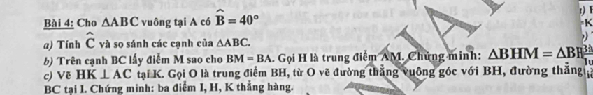 Cho △ ABC vuông tại A có widehat B=40°
1) F 
=K 
a) Tính hat C và so sánh các cạnh của △ ABC. 
b) Trên cạnh BC lấy điểm M sao cho BM=BA. Gọi H là trung điểm AM. Chứng minh: △ BHM=△ BHE

c) Vẽ HK⊥ AC tại K. Gọi O là trung điểm BH, từ O vẽ đường thắng vuông góc với BH, đường thắng
BC tại I. Chứng minh: ba điểm I, H, K thẳng hàng.