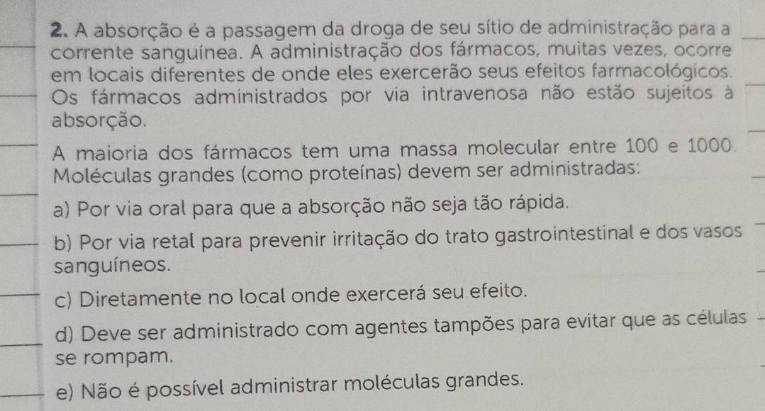 A absorção é a passagem da droga de seu sítio de administração para a
corrente sanguínea. A administração dos fármacos, muitas vezes, ocorre
em locais diferentes de onde eles exercerão seus efeitos farmacológicos.
Os fármacos administrados por via intravenosa não estão sujeitos à
absorção.
A maioria dos fármacos tem uma massa molecular entre 100 e 1000.
Moléculas grandes (como proteínas) devem ser administradas:
a) Por via oral para que a absorção não seja tão rápida.
b) Por via retal para prevenir irritação do trato gastrointestinal e dos vasos
sanguíneos.
c) Diretamente no local onde exercerá seu efeito.
d) Deve ser administrado com agentes tampões para evitar que as células
se rompam.
e) Não é possível administrar moléculas grandes.